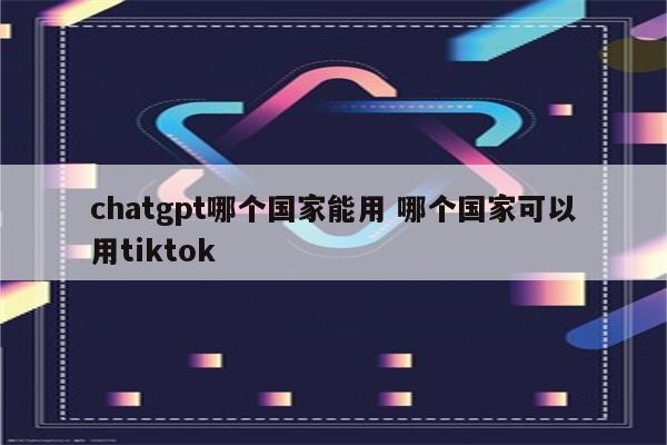 chatgpt哪个国家能用 哪个国家可以用tiktok