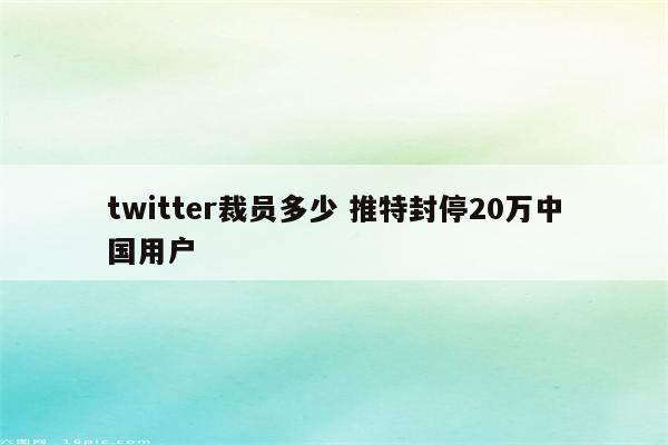 twitter裁员多少 推特封停20万中国用户