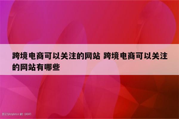 跨境电商可以关注的网站 跨境电商可以关注的网站有哪些