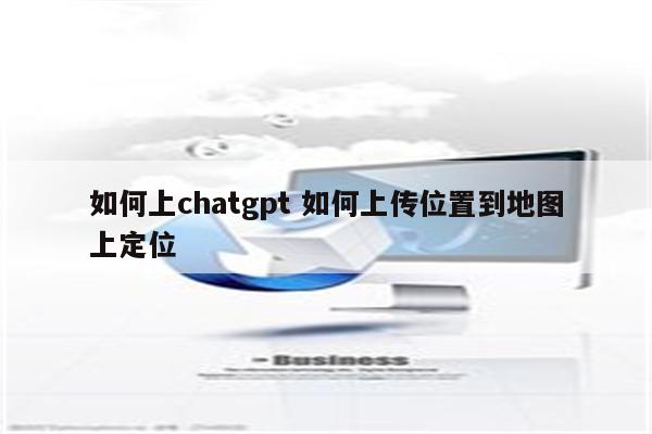 如何上chatgpt 如何上传位置到地图上定位