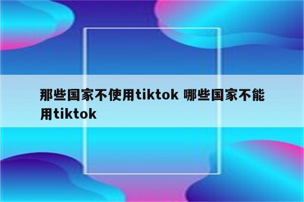 那些国家不使用tiktok 哪些国家不能用tiktok