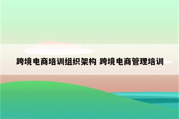 跨境电商培训组织架构 跨境电商管理培训
