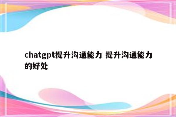 chatgpt提升沟通能力 提升沟通能力的好处