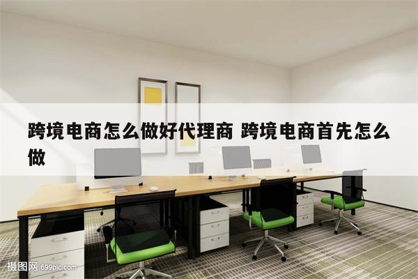 跨境电商怎么做好代理商 跨境电商首先怎么做