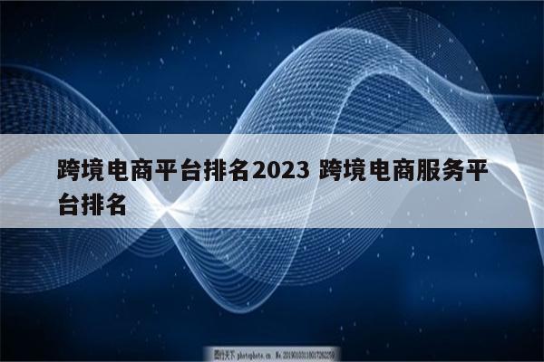 跨境电商平台排名2023 跨境电商服务平台排名