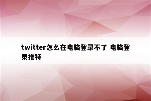 twitter怎么在电脑登录不了 电脑登录推特