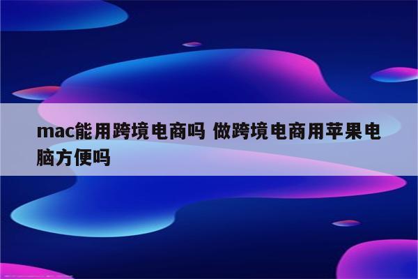 mac能用跨境电商吗 做跨境电商用苹果电脑方便吗