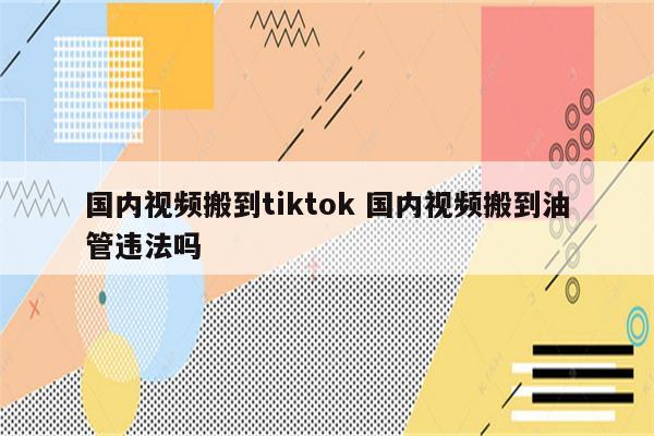 国内视频搬到tiktok 国内视频搬到油管违法吗