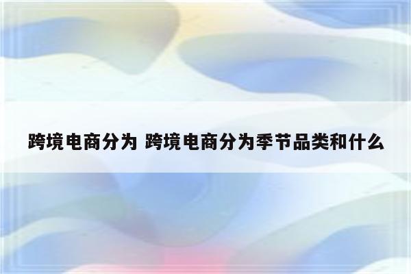 跨境电商分为 跨境电商分为季节品类和什么
