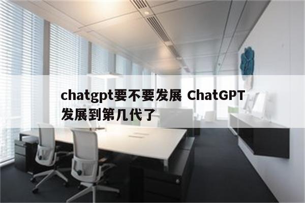 chatgpt要不要发展 ChatGPT发展到第几代了