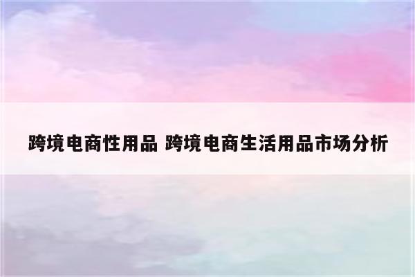 跨境电商性用品 跨境电商生活用品市场分析
