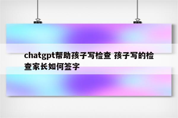 chatgpt帮助孩子写检查 孩子写的检查家长如何签字