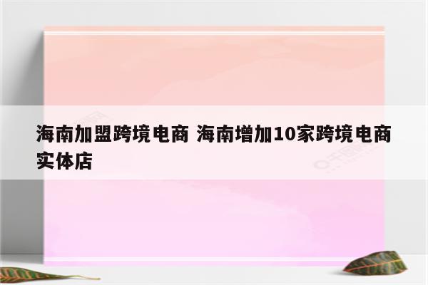 海南加盟跨境电商 海南增加10家跨境电商实体店