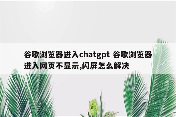 谷歌浏览器进入chatgpt 谷歌浏览器进入网页不显示,闪屏怎么解决