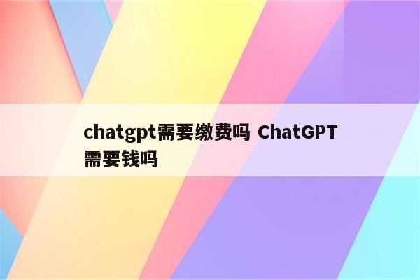 chatgpt需要缴费吗 ChatGPT需要钱吗