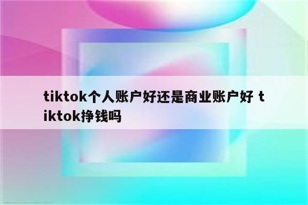 tiktok个人账户好还是商业账户好 tiktok挣钱吗