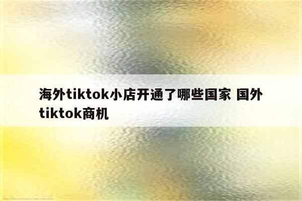 海外tiktok小店开通了哪些国家 国外tiktok商机