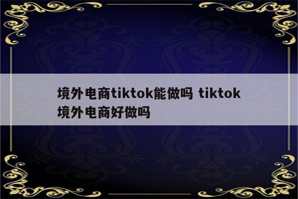 境外电商tiktok能做吗 tiktok境外电商好做吗