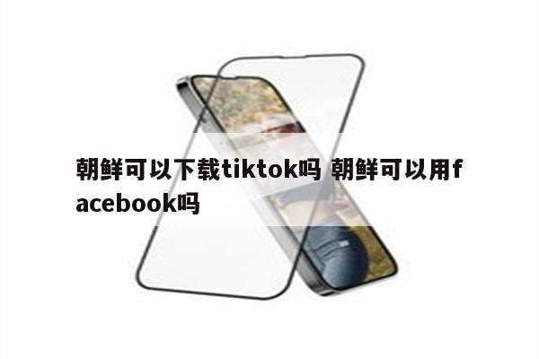 朝鲜可以下载tiktok吗 朝鲜可以用facebook吗