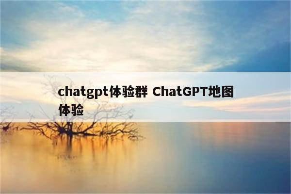 chatgpt体验群 ChatGPT地图体验