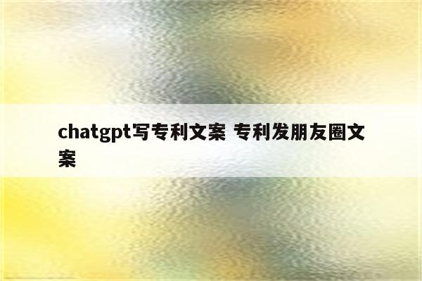 chatgpt写专利文案 专利发朋友圈文案