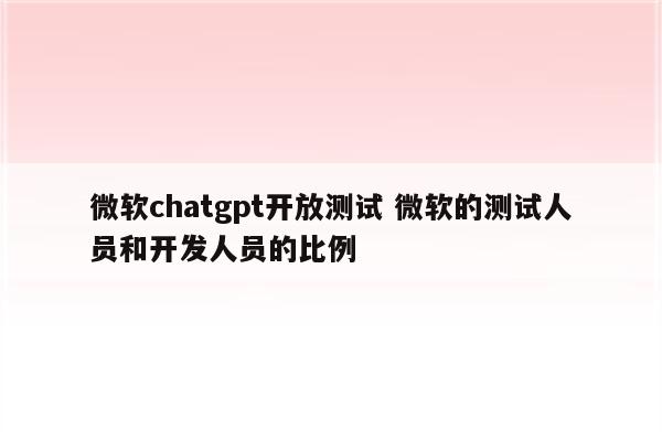 微软chatgpt开放测试 微软的测试人员和开发人员的比例