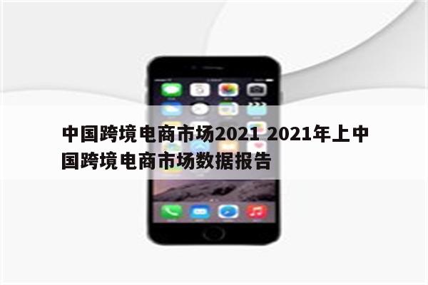 中国跨境电商市场2021 2021年上中国跨境电商市场数据报告