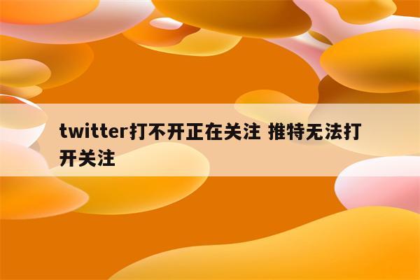 twitter打不开正在关注 推特无法打开关注