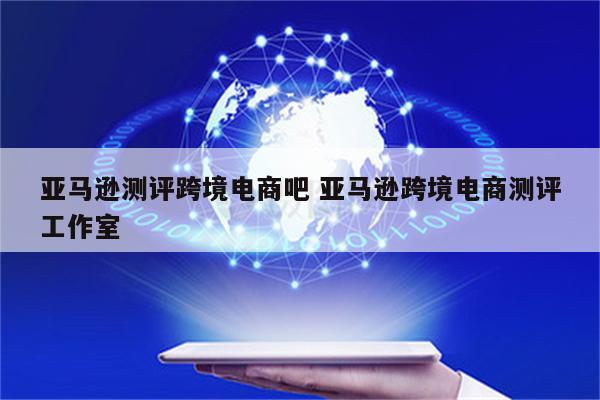 亚马逊测评跨境电商吧 亚马逊跨境电商测评工作室