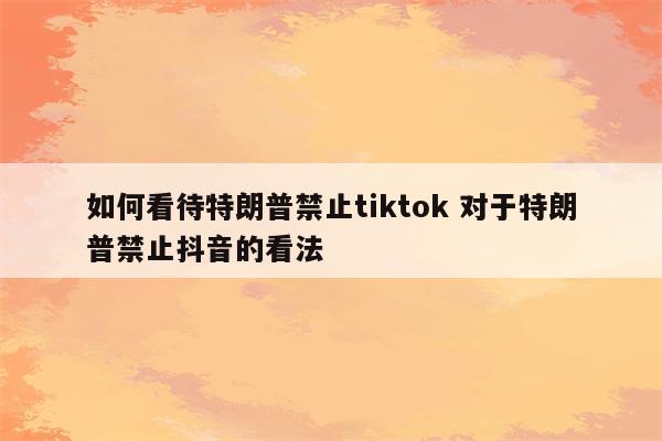 如何看待特朗普禁止tiktok 对于特朗普禁止抖音的看法