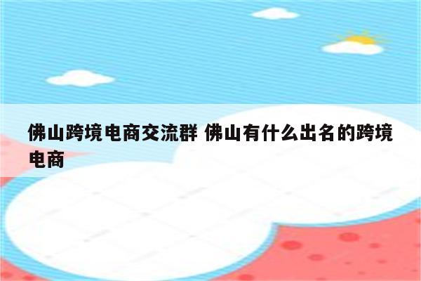 佛山跨境电商交流群 佛山有什么出名的跨境电商
