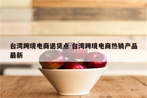 台湾跨境电商退货点 台湾跨境电商热销产品最新