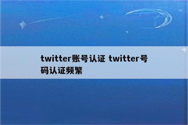 twitter账号认证 twitter号码认证频繁