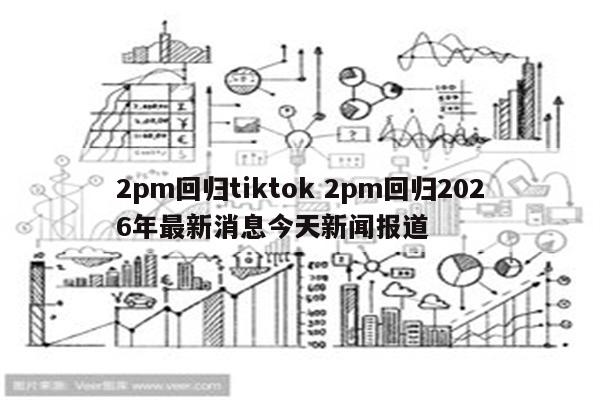 2pm回归tiktok 2pm回归2026年最新消息今天新闻报道
