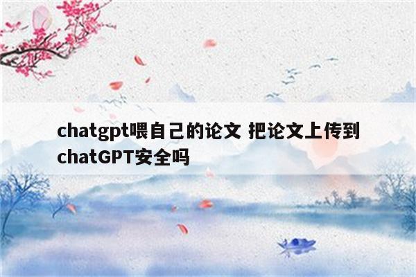 chatgpt喂自己的论文 把论文上传到chatGPT安全吗