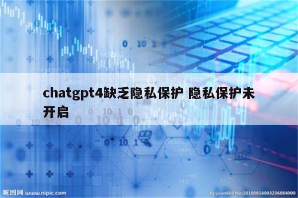 chatgpt4缺乏隐私保护 隐私保护未开启