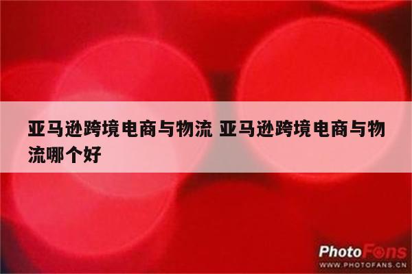 亚马逊跨境电商与物流 亚马逊跨境电商与物流哪个好