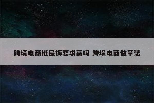 跨境电商纸尿裤要求高吗 跨境电商做童装