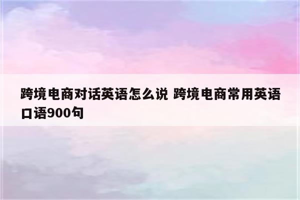 跨境电商对话英语怎么说 跨境电商常用英语口语900句