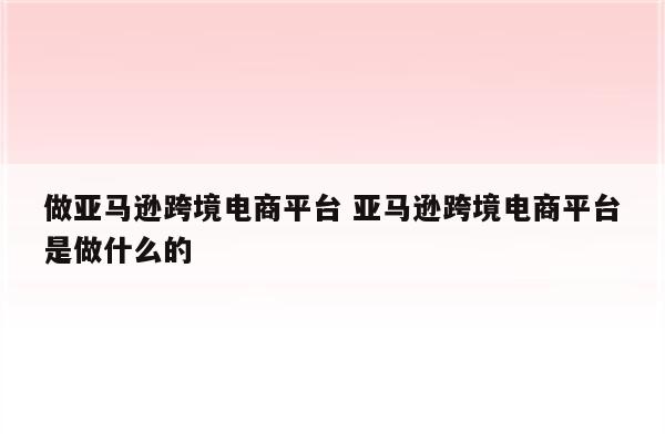 做亚马逊跨境电商平台 亚马逊跨境电商平台是做什么的