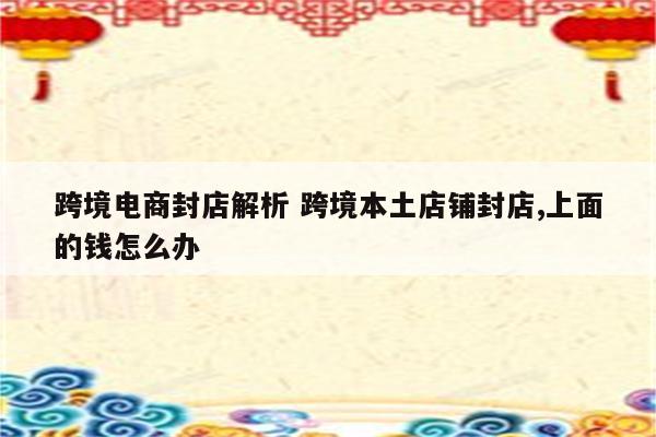 跨境电商封店解析 跨境本土店铺封店,上面的钱怎么办