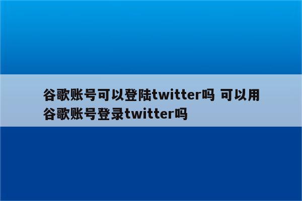 谷歌账号可以登陆twitter吗 可以用谷歌账号登录twitter吗