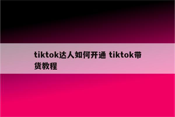 tiktok达人如何开通 tiktok带货教程