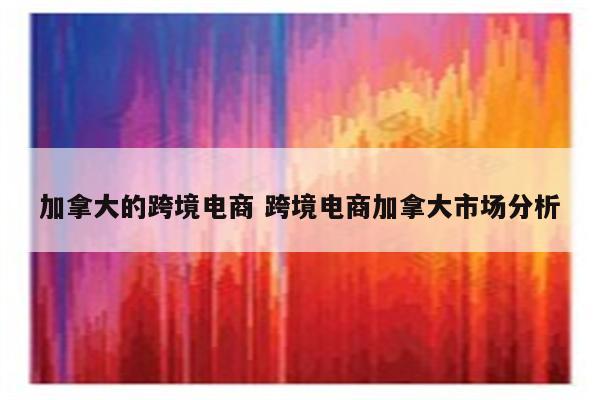 加拿大的跨境电商 跨境电商加拿大市场分析