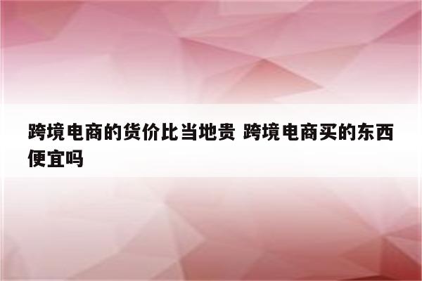 跨境电商的货价比当地贵 跨境电商买的东西便宜吗