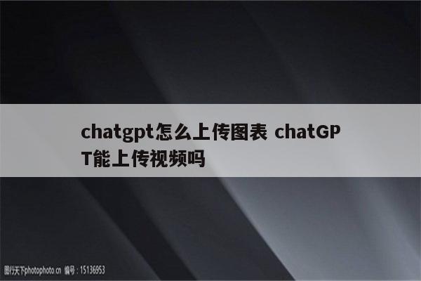 chatgpt怎么上传图表 chatGPT能上传视频吗