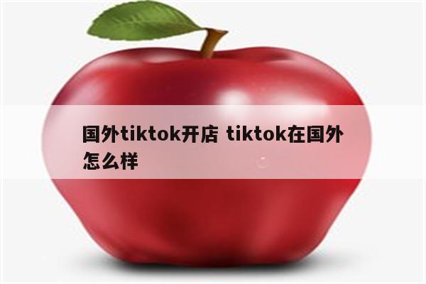 国外tiktok开店 tiktok在国外怎么样
