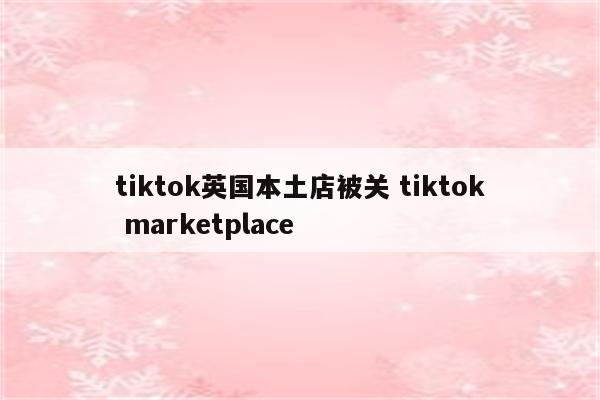 tiktok英国本土店被关 tiktok marketplace