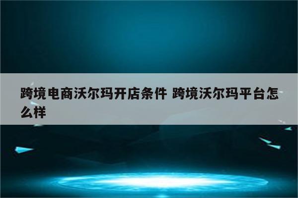 跨境电商沃尔玛开店条件 跨境沃尔玛平台怎么样