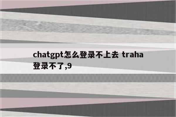 chatgpt怎么登录不上去 traha登录不了,9